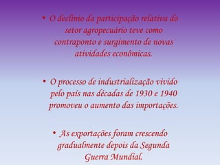 • O declínio da participação relativa do
setor agropecuário teve como
contraponto e surgimento de novas
atividades econômicas.
• O processo de industrialização vivido
pelo país nas décadas de 1930 e 1940
promoveu o aumento das importações.
• As exportações foram crescendo
gradualmente depois da Segunda
Guerra Mundial.
 