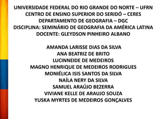 UNIVERSIDADE FEDERAL DO RIO GRANDE DO NORTE – UFRN
CENTRO DE ENSINO SUPERIOR DO SERIDÓ – CERES
DEPARTAMENTO DE GEOGRAFIA – DGC
DISCIPLINA: SEMINÁRIO DE GEOGRAFIA DA AMÉRICA LATINA
DOCENTE: GLEYDSON PINHEIRO ALBANO
AMANDA LARISSE DIAS DA SILVA
ANA BEATRIZ DE BRITO
LUCINNEIDE DE MEDEIROS
MAGNO HENRIQUE DE MEDEIROS RODRIGUES
MONIÉLICA ISIS SANTOS DA SILVA
NAÍLA NERY DA SILVA
SAMUEL ARAÚJO BEZERRA
VIVIANE KELLE DE ARAUJO SOUZA
YUSKA MYRTES DE MEDEIROS GONÇALVES
 