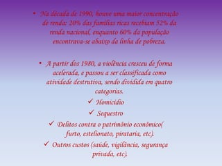 • Na década de 1990, houve uma maior concentração
de renda: 20% das famílias ricas recebiam 52% da
renda nacional, enquanto 60% da população
encontrava-se abaixo da linha de pobreza.
• A partir dos 1980, a violência cresceu de forma
acelerada, e passou a ser classificada como
atividade destrutiva, sendo dividida em quatro
categorias.
 Homicídio
 Sequestro
 Delitos contra o patrimônio econômico(
furto, estelionato, pirataria, etc).
 Outros custos (saúde, vigilância, segurança
privada, etc).
 