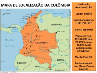 MAPA DE LOCALIZAÇÃO DA COLÔMBIA Localização:
América do Sul
Capital: Bogotá
Extensão Territorial:
1.141.750 Km²
Idioma: Espanhol
População Total:
47.550.708 hab.
(75,58% Urbana e
24,43% Rural)
D. Demográfica:
42 hab/Km²
Moeda: Peso Col.
Presidente Atual:
Juan Manuel Santos
Calderón
 