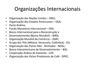 Organizações Internacionais
• Organização das Nações Unidas – ONU;
• Organização dos Estados Americanos – OEA;
• Pacto Andino;
• Fundo Monetário Internacional – FMI;
• Banco Internacional para a Reconstrução e
• Desenvolvimento (Banco Mundial) – BIRD;
• Organização Mundial do Comércio – OMC;
• Grupo dos Três (México, Venezuela, Colômbia) - G3;
• Organização dos Países Não - Alinhados - NOAL;
• Banco Interamericano de Desenvolvimento – BID;
• Corporação Andina de Fomento - CAF;
• Organização dos Países Produtores de Café - OPEC.
 