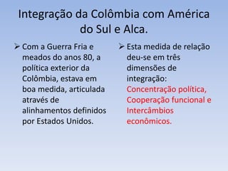 Integração da Colômbia com América
do Sul e Alca.
 Com a Guerra Fria e
meados do anos 80, a
política exterior da
Colômbia, estava em
boa medida, articulada
através de
alinhamentos definidos
por Estados Unidos.
 Esta medida de relação
deu-se em três
dimensões de
integração:
Concentração política,
Cooperação funcional e
Intercâmbios
econômicos.
 