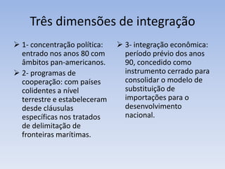 Três dimensões de integração
 1- concentração política:
entrado nos anos 80 com
âmbitos pan-americanos.
 2- programas de
cooperação: com países
colidentes a nível
terrestre e estabeleceram
desde cláusulas
específicas nos tratados
de delimitação de
fronteiras marítimas.
 3- integração econômica:
período prévio dos anos
90, concedido como
instrumento cerrado para
consolidar o modelo de
substituição de
importações para o
desenvolvimento
nacional.
 