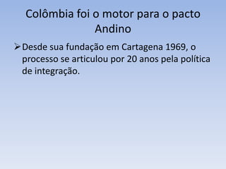 Colômbia foi o motor para o pacto
Andino
Desde sua fundação em Cartagena 1969, o
processo se articulou por 20 anos pela política
de integração.
 