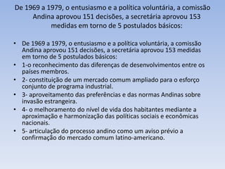 De 1969 a 1979, o entusiasmo e a política voluntária, a comissão
Andina aprovou 151 decisões, a secretária aprovou 153
medidas em torno de 5 postulados básicos:
• De 1969 a 1979, o entusiasmo e a política voluntária, a comissão
Andina aprovou 151 decisões, a secretária aprovou 153 medidas
em torno de 5 postulados básicos:
• 1-o reconhecimento das diferenças de desenvolvimentos entre os
países membros.
• 2- constituição de um mercado comum ampliado para o esforço
conjunto de programa industrial.
• 3- aproveitamento das preferências e das normas Andinas sobre
invasão estrangeira.
• 4- o melhoramento do nível de vida dos habitantes mediante a
aproximação e harmonização das políticas sociais e econômicas
nacionais.
• 5- articulação do processo andino como um aviso prévio a
confirmação do mercado comum latino-americano.
 