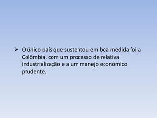  O único país que sustentou em boa medida foi a
Colômbia, com um processo de relativa
industrialização e a um manejo econômico
prudente.
 