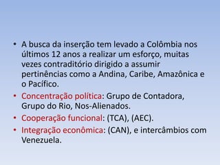 • A busca da inserção tem levado a Colômbia nos
últimos 12 anos a realizar um esforço, muitas
vezes contraditório dirigido a assumir
pertinências como a Andina, Caribe, Amazônica e
o Pacífico.
• Concentração política: Grupo de Contadora,
Grupo do Rio, Nos-Alienados.
• Cooperação funcional: (TCA), (AEC).
• Integração econômica: (CAN), e intercâmbios com
Venezuela.
 