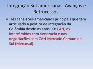 Integração Sul-americanas: Avanços e
Retrocessos.
Três canais Sul-americanos principais que tem
articulado a política de integração da
Colômbia desde os anos 90: CAN, os
intercâmbios com Venezuela e nas
negociações com CAN-Mercado Comum do
Sul (Mercosul).
 