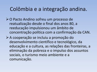 Colômbia e a integração andina.
O Pacto Andino sofreu um processo de
reatualização desde o final dos anos 80, a
reeducação impulsionou um âmbito de
concentração política com a confirmação da CAN.
A cooperação se incluiu a promoção do
desenvolvimento científico e tecnológico, da
educação e a cultura, as relações das fronteiras, a
eliminação da pobreza e o impulso dos assuntos
sociais, o turismo meio ambiente e a
comunicação.
 
