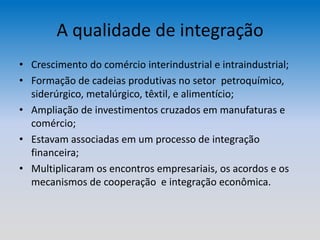 A qualidade de integração
• Crescimento do comércio interindustrial e intraindustrial;
• Formação de cadeias produtivas no setor petroquímico,
siderúrgico, metalúrgico, têxtil, e alimentício;
• Ampliação de investimentos cruzados em manufaturas e
comércio;
• Estavam associadas em um processo de integração
financeira;
• Multiplicaram os encontros empresariais, os acordos e os
mecanismos de cooperação e integração econômica.
 