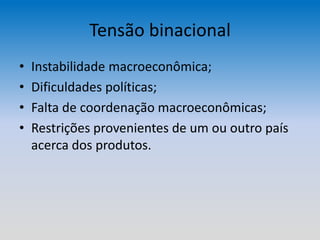 Tensão binacional
• Instabilidade macroeconômica;
• Dificuldades políticas;
• Falta de coordenação macroeconômicas;
• Restrições provenientes de um ou outro país
acerca dos produtos.
 