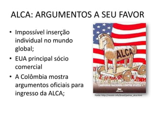 ALCA: ARGUMENTOS A SEU FAVOR
• Impossível inserção
individual no mundo
global;
• EUA principal sócio
comercial
• A Colômbia mostra
argumentos oficiais para
ingresso da ALCA; Fonte: http://resistir.info/brasil/petras_alca.html
 