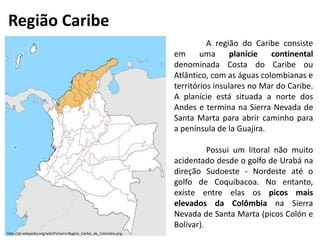 Região Caribe
A região do Caribe consiste
em uma planície continental
denominada Costa do Caribe ou
Atlântico, com as águas colombianas e
territórios insulares no Mar do Caribe.
A planície está situada a norte dos
Andes e termina na Sierra Nevada de
Santa Marta para abrir caminho para
a península de la Guajira.
Possui um litoral não muito
acidentado desde o golfo de Urabá na
direção Sudoeste - Nordeste até o
golfo de Coquibacoa. No entanto,
existe entre elas os picos mais
elevados da Colômbia na Sierra
Nevada de Santa Marta (picos Colón e
Bolívar).
http://pt.wikipedia.org/wiki/Ficheiro:Region_Caribe_de_Colombia.png
 