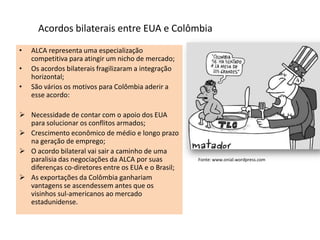 • ALCA representa uma especialização
competitiva para atingir um nicho de mercado;
• Os acordos bilaterais fragilizaram a integração
horizontal;
• São vários os motivos para Colômbia aderir a
esse acordo:
 Necessidade de contar com o apoio dos EUA
para solucionar os conflitos armados;
 Crescimento econômico de médio e longo prazo
na geração de emprego;
 O acordo bilateral vai sair a caminho de uma
paralisia das negociações da ALCA por suas
diferenças co-diretores entre os EUA e o Brasil;
 As exportações da Colômbia ganhariam
vantagens se ascendessem antes que os
visinhos sul-americanos ao mercado
estadunidense.
Acordos bilaterais entre EUA e Colômbia
Fonte: www.onial.wordpress.com
 