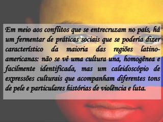 Em meio aos conflitos que se entrecruzam no país, há
um fermentar de práticas sociais que se poderia dizer
característico da maioria das regiões latino-
americanas: não se vê uma cultura una, homogênea e
facilmente identificada, mas um caleidoscópio de
expressões culturais que acompanham diferentes tons
de pele e particulares histórias de violência e luta.
 