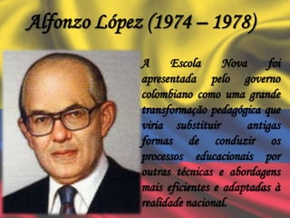 Alfonzo López (1974 – 1978)
A Escola Nova foi
apresentada pelo governo
colombiano como uma grande
transformação pedagógica que
viria substituir antigas
formas de conduzir os
processos educacionais por
outras técnicas e abordagens
mais eficientes e adaptadas à
realidade nacional.
 