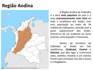 Região Andina
A Região Andina da Colômbia
é a zona mais populosa do país e a
zona economicamente mais ativa de
toda a cordilheira dos Andes, com
uma população ao redor de 34
milhões de habitantes; coincide com a
parte septentrional dos Andes.
Orienta-se do sul ocidental ao norte
oriental, entre Equador e Venezuela.
Dentro do território de
Colômbia se divide em três
cordilheiras, Ocidental, Central e
Oriental, que dão lugar a numerosos
vales, canhões, mesetas e um sistema
fluvial cujos principais rios são o Cauca
e o Magdalena.
http://commons.wikimedia.org/wiki/File:Region_Andina_de_Colombia.png
 