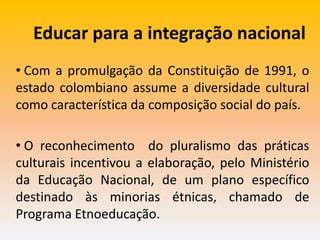 Educar para a integração nacional
• Com a promulgação da Constituição de 1991, o
estado colombiano assume a diversidade cultural
como característica da composição social do país.
• O reconhecimento do pluralismo das práticas
culturais incentivou a elaboração, pelo Ministério
da Educação Nacional, de um plano específico
destinado às minorias étnicas, chamado de
Programa Etnoeducação.
 
