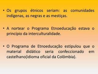 • Os grupos étnicos seriam: as comunidades
indígenas, as negras e as mestiças.
• A nortear o Programa Etnoeducação estava o
princípio da interculturalidade.
• O Programa de Etnoeducação estipulou que o
material didático seria confeccionado em
castelhano(idioma oficial da Colômbia).
 