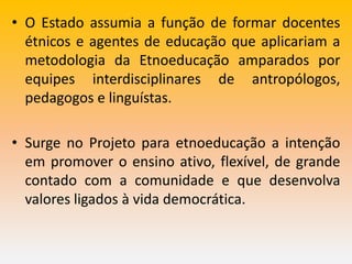 • O Estado assumia a função de formar docentes
étnicos e agentes de educação que aplicariam a
metodologia da Etnoeducação amparados por
equipes interdisciplinares de antropólogos,
pedagogos e linguístas.
• Surge no Projeto para etnoeducação a intenção
em promover o ensino ativo, flexível, de grande
contado com a comunidade e que desenvolva
valores ligados à vida democrática.
 