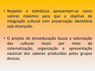 • Respeito e tolerância apresentam-se como
valores máximos para que o objetivo de
integração cultural com preservação identitária
seja alcançado.
• O projeto de etnoeducação busca a valorização
das culturas locais por meio da
sistematização, organização e apresentação
nacional dos saberes produzidos pelos grupos
étnicos.
 