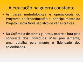 A educação na guerra constante
• As bases metodológicas e operacionais do
Programa de Etnoeducação e, principalmente do
Projeto Escola Nova são alvo de várias críticas.
• Na Colômbia de tantas guerras, ocorre a luta pela
conquista dos indivíduos. Mais precisamente,
uma batalha pela mente e fidelidade dos
colombianos.
 