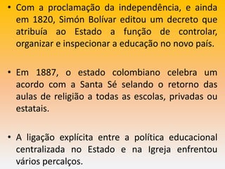 • Com a proclamação da independência, e ainda
em 1820, Simón Bolívar editou um decreto que
atribuía ao Estado a função de controlar,
organizar e inspecionar a educação no novo país.
• Em 1887, o estado colombiano celebra um
acordo com a Santa Sé selando o retorno das
aulas de religião a todas as escolas, privadas ou
estatais.
• A ligação explícita entre a política educacional
centralizada no Estado e na Igreja enfrentou
vários percalços.
 