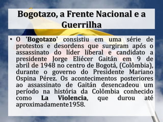 Bogotazo, a Frente Nacional e a
Guerrilha
• O 'Bogotazo' consistiu em uma série de
protestos e desordens que surgiram após o
assassinato do líder liberal e candidato a
presidente Jorge Eliécer Gaitán em 9 de
abril de 1948 no centro de Bogotá, (Colômbia),
durante o governo do Presidente Mariano
Ospina Pérez. Os acontecimentos posteriores
ao assassinato de Gaitán desencadeou um
período na história da Colômbia conhecido
como La Violencia, que durou até
aproximadamente1958.
 