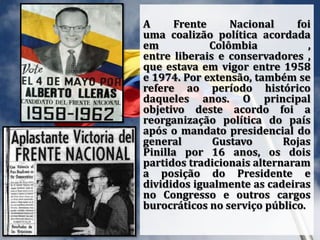 A Frente Nacional foi
uma coalizão política acordada
em Colômbia ,
entre liberais e conservadores ,
que estava em vigor entre 1958
e 1974. Por extensão, também se
refere ao período histórico
daqueles anos. O principal
objetivo deste acordo foi a
reorganização política do país
após o mandato presidencial do
general Gustavo Rojas
Pinilla por 16 anos, os dois
partidos tradicionais alternaram
a posição do Presidente e
divididos igualmente as cadeiras
no Congresso e outros cargos
burocráticos no serviço público.
 