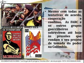 • Mesmo com todas as
tentativas de acordo,
cooperação e
conflitos. As FARC e
os outros grupos
guerrilheiros
sobrevivem até hoje
às pressões que
rondam o seu projeto
de tomada do poder
na Colômbia.
 