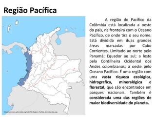 Região Pacífica
A região do Pacífico da
Colômbia está localizada a oeste
do país, na fronteira com o Oceano
Pacífico, de onde tira o seu nome.
Está dividida em duas grandes
áreas marcadas por Cabo
Corrientes. Limitado ao norte pelo
Panamá; Equador ao sul; a leste
pela Cordilheira Ocidental dos
Andes colombianos; a oeste pelo
Oceano Pacífico. É uma região com
uma vasta riqueza ecológica,
hidrografica, mineralógica e
florestal, que são encontrados em
parques nacionais. Também é
considerada uma das regiões de
maior biodiversidade do planeta.
http://commons.wikimedia.org/wiki/File:Region_Pacifica_de_Colombia.png
 