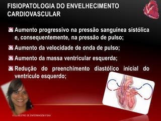 FISIOPATOLOGIA DO ENVELHECIMENTO
CARDIOVASCULAR
Aumento progressivo na pressão sanguínea sistólica
e, consequentemente, na pressão de pulso;
Aumento da velocidade de onda de pulso;
Aumento da massa ventricular esquerda;

Redução do preenchimento diastólico inicial do
ventrículo esquerdo;

VI SEMESTRE DE ENFERMAGEM-FSAA

 