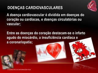 DOENÇAS CARDIOVASCULARES
A doença cardiovascular é dividida em doenças do
coração ou cardíacas, e doenças circulatórias ou
vascular;
Entre as doenças do coração destacam-se o infarto
agudo do miocárdio, a insuficiência cardíaca e
a coronariopatia;

VI SEMESTRE DE ENFERMAGEM-FSAA

 