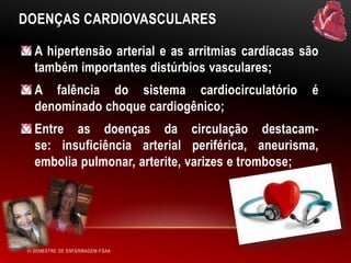 DOENÇAS CARDIOVASCULARES
A hipertensão arterial e as arritmias cardíacas são
também importantes distúrbios vasculares;
A falência do sistema cardiocirculatório
denominado choque cardiogênico;

é

Entre as doenças da circulação destacamse: insuficiência arterial periférica, aneurisma,
embolia pulmonar, arterite, varizes e trombose;

VI SEMESTRE DE ENFERMAGEM-FSAA

 