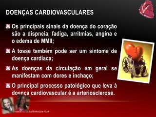 DOENÇAS CARDIOVASCULARES
Os principais sinais da doença do coração
são a dispneia, fadiga, arritmias, angina e
o edema de MMII;
A tosse também pode ser um sintoma de
doença cardíaca;
As doenças da circulação em geral se
manifestam com dores e inchaço;
O principal processo patológico que leva à
doença cardiovascular é a arteriosclerose.
VI SEMESTRE DE ENFERMAGEM-FSAA

 