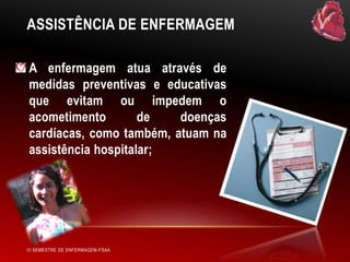 ASSISTÊNCIA DE ENFERMAGEM
A enfermagem atua através de
medidas preventivas e educativas
que evitam ou impedem o
acometimento
de
doenças
cardíacas, como também, atuam na
assistência hospitalar;

VI SEMESTRE DE ENFERMAGEM-FSAA

 