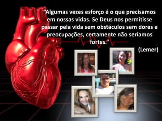 “Algumas vezes esforço é o que precisamos
em nossas vidas. Se Deus nos permitisse
passar pela vida sem obstáculos sem dores e
preocupações, certamente não seríamos
fortes.”
(Lemer)

 