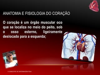 ANATOMIA E FISIOLOGIA DO CORAÇÃO
O coração é um órgão muscular oco
que se localiza no meio do peito, sob
o
osso
esterno,
ligeiramente
deslocado para a esquerda;

VI SEMESTRE DE ENFERMAGEM-FSAA

 