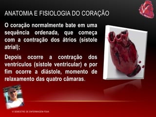 ANATOMIA E FISIOLOGIA DO CORAÇÃO
O coração normalmente bate em uma
sequência ordenada, que começa
com a contração dos átrios (sístole
atrial);

Depois ocorre a contração dos
ventrículos (sístole ventricular) e por
fim ocorre a diástole, momento de
relaxamento das quatro câmaras.

VI SEMESTRE DE ENFERMAGEM-FSAA

 