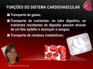 FUNÇÕES DO SISTEMA CARDIOVASCULAR
Transporte de gases;
Transporte de nutrientes: no tubo digestivo, os
nutrientes resultantes da digestão passam através
de um fino epitélio e alcançam o sangue;

Transporte de resíduos metabólicos;

VI SEMESTRE DE ENFERMAGEM-FSAA

 