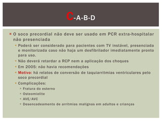 C -A-B-D
 O soco precordial não deve ser usado em PCR extra-hospitalar
  não presenciada
   Poderá ser considerado para pacientes com TV instável, presenciada
    e monitorizada caso não haja um desfibrilador imediatamente pronto
    para uso.
   Não deverá retardar a RCP nem a aplicação dos choques
   Em 2005: não havia recomendações
   Motivo: há relatos de conversão de taquiarritmias ventriculares pelo
    soco precordial
   Complicações:
       Fratura do esterno
       Osteomielite
       AVE/AVC
       Desencadeamento de arritmias malignas em adultos e crianças
 
