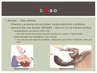 C-   A -B-D
 Airway – Vias aéreas
   Observar a presença de secreções, corpos estranhos e próteses
   Abertura das vias aéreas: ATENÇÃO – observar se há trauma cervical
     Levantamento de queixo (Chin lift)
       Uma mão na testa do paciente, enquanto a outra eleva o queixo  hiperextensão
     Anteriorização da mandíbula (Jaw thrust)
       Uma mão em cada ângulo da mandíbula , deslocando-a para frente e inclinando a testa para
        baixo




      Manobra de Chin lift                                Manobra de Jaw thrust
 