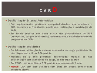 C-A-B-     D
 Desfibrilação Externa Automática
   São equipamentos portáteis, computadorizados, que analisam o
    ECG, incluindo a freqüência, amplitude, inclinação e morfologia da
    onda
   Em locais públicos nos quais exista alta probabilidade de PCR
    (aeroportos, parque de diversão) recomenda-se o estabelecimento de
    programas de DEAs


 Desfibrilação pediátrica
   De 1-8 anos: utilização de sistema atenuador de carga pediátrica. Se
    não disponível, utilizar DEA padrão
   Menores de 1 ano: preferível desfibrilador manual, se não
    desfibrilação com atenuação de carga, se não DEA padrão
   Em 2005: não se utilizava DEA padrão em menores de 1 ano
   Motivo: DEA tem sido utilizado com êxito em bebês, sem efeitos
    adversos claros
 