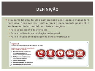 DEFINIÇÃO

 O suporte básico de vida compreende ventilação e massagem
  cardíaca. Deve ser instituído o mais precocemente possível, e
  só deve ser interrompido em três situações:
   Para se proceder à desfibrilação
   Para a realização da intubação orotraqueal
   Para a infusão de medicação na cânula orotraqueal
 