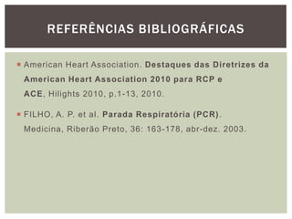 REFERÊNCIAS BIBLIOGRÁFICAS

 American Heart Association. Destaques das Diretrizes da
 American Heart Association 2010 para RCP e
 ACE, Hilights 2010, p.1-13, 2010.

 FILHO, A. P. et al. Parada Respiratória (PCR) .
 Medicina, Riberão Preto, 36: 163-178, abr-dez. 2003.
 