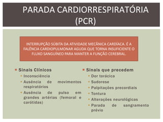 PARADA CARDIORRESPIRATÓRIA
             (PCR)

      INTERRUPÇÃO SÚBITA DA ATIVIDADE MECÂNICA CARDÍACA. É A
    FALÊNCIA CARDIOPULMONAR AGUDA QUE TORNA INSUFICIENTE O
         FLUXO SANGUÍNEO PARA MANTER A FUNÇÃO CEREBRAL.



 Sinais Clínicos                  Sinais que precedem
   Inconsciência                      Dor torácica
   Ausência de movimentos             Sudorese
    respiratórios                      Palpitações precordiais
   Ausência     de  pulso  em         Tontura
    grandes artérias (femoral e        Alterações neurológicas
    carótidas)
                                       Parada     de   sangramento
                                        prévio
 