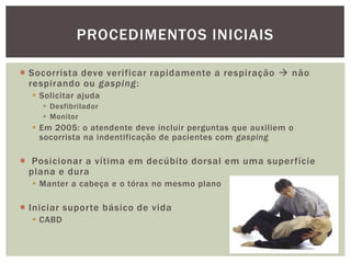PROCEDIMENTOS INICIAIS

 Socorrista deve verificar rapidamente a respiração  não
  respirando ou gasping:
   Solicitar ajuda
     Desfibrilador
     Monitor
   Em 2005: o atendente deve incluir perguntas que auxiliem o
    socorrista na indentificação de pacientes com gasping

 Posicionar a vítima em decúbito dorsal em uma superfície
  plana e dura
   Manter a cabeça e o tórax no mesmo plano

 Iniciar suporte básico de vida
   CABD
 