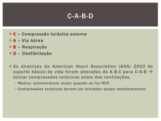 C-A-B-D

   C   –   Compressão torácica externa
   A   –   Via Aérea
   B   –   Respiração
   D   –   Desfibrilação

 As diretrizes da American Heart Association (AHA) 2010 de
  suporte básico de vida foram alteradas de A -B-C para C- A -B 
  iniciar compressões torácicas antes das ventilações.
     Motivo: sobrevivência maior quando se faz RCP
     Compressões torácicas devem ser iniciadas quase imediatamente
 