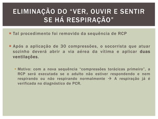 ELIMINAÇÃO DO “VER, OUVIR E SENTIR
         SE HÁ RESPIRAÇÃO”
 Tal procedimento foi removido da sequência de RCP

 Após a aplicação de 30 compressões, o socorrista que atuar
  sozinho deverá abrir a via aérea da vítima e aplicar duas
  ventilações.

   Motivo: com a nova sequência “compressões torácicas primeiro”, a
    RCP será executada se o adulto não estiver respondendo e nem
    respirando ou não respirando normalmente  A respiração já é
    verificada no diagnóstico de PCR.
 