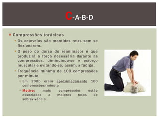 C -A-B-D
 Compressões torácicas
   Os cotovelos são mantidos retos sem se
    flexionarem.
   O peso do dorso do reanimador é que
    produzirá a força necessária durante as
    compressões, diminuindo-se o esforço
    muscular e evitando-se, assim, a fadiga.
   Frequência mínima de 100 compressões
    por minuto
     Em 2005 eram aproximadamente 100
      compressões/minuto
     Motivo:    mais   compressões    estão
      associadas    a  maiores   taxas    de
      sobrevivência
 